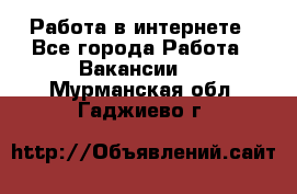 Работа в интернете - Все города Работа » Вакансии   . Мурманская обл.,Гаджиево г.